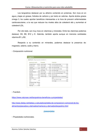 Curso: Alimentación y nutrición para una vida saludable
Alumna: Esther Sánchez Sánchez 5
Los langostinos destacan por su altísimo contenido en proteínas. Son ricos en en
agua y bajas en grasas, hidratos de carbono y por tanto en calorías. Aporta ácidos grasos
omega 3, los cuales aportan beneficios interesantes a la hora de prevenir enfermedades
cardiovasculares, a la vez que reducen los niveles altos de colesterol alto y aumentan el
colesterol LDL.
Por otro lado, son muy ricos en vitaminas y minerales. Entre las vitaminas podemos
destacar: B3, B9, B12 y E. Además, también aporta aunque en menores cantidades
vitamina B1 y B2.
Respecto a su contenido en minerales, podemos destacar la presencia de:
magnesio, selenio, sodio y hierro.
▫ Composición nutricional.
▫ Fuente/s.
https://www.natursan.net/langostinos-beneficios-y-propiedades/
http://www.dietas.net/tablas-y-calculadoras/tabla-de-composicion-nutricional-de-los-
alimentos/pescados-y-derivados/mariscos-y-derivados/langostino.html
ZANAHORIA
▫ Propiedades nutricionales.
 
