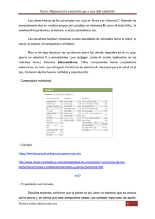 Curso: Alimentación y nutrición para una vida saludable
Alumna: Esther Sánchez Sánchez 6
Las raíces frescas de las zanahorias son ricas en fibras y en vitamina C. Además, es
especialmente rico en muchos grupos del complejo de vitaminas B, como el ácido fólico, la
vitamina B-6 (piridoxina), la tiamina, el ácido pantoténico, etc.
Las zanahoria también contienen niveles saludables de minerales como el cobre, el
calcio, el potasio, el manganeso y el fósforo.
Pero si en algo destacan las zanahorias sobre los demás vegetales es en su gran
aporte en vitamina A y antioxidantes (que protegen contra la acción destructiva de los
radicales libres), llamados betacarotenos. Estos componentes tienen propiedades
vitamínicas, es decir, que el hígado transforma en vitamina A, necesaria para la salud de la
piel, formación de los huesos, fertilidad y reproducción.
▫ Composición nutricional.
▫ Fuente/s.
https://www.botanical-online.com/zanahorias.htm
http://www.dietas.net/tablas-y-calculadoras/tabla-de-composicion-nutricional-de-los-
alimentos/verduras-y-hortalizas/tuberculos-y-raices/zanahoria.html
AJO
▫ Propiedades nutricionales.
Estudios recientes confirman que la planta de ajo, tiene un elemento que se conoce
como alicina y se afirma que este componente posee una cantidad importante de azufre,
 