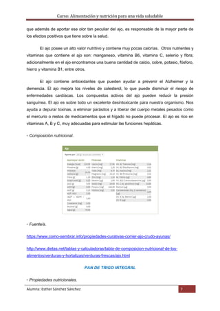 Curso: Alimentación y nutrición para una vida saludable
Alumna: Esther Sánchez Sánchez 7
que además de aportar ese olor tan peculiar del ajo, es responsable de la mayor parte de
los efectos positivos que tiene sobre la salud.
El ajo posee un alto valor nutritivo y contiene muy pocas calorías. Otros nutrientes y
vitaminas que contiene el ajo son: manganeso, vitamina B6, vitamina C, selenio y fibra;
adicionalmente en el ajo encontramos una buena cantidad de calcio, cobre, potasio, fósforo,
hierro y vitamina B1, entre otros.
El ajo contiene antioxidantes que pueden ayudar a prevenir el Alzheimer y la
demencia. El ajo mejora los niveles de colesterol, lo que puede disminuir el riesgo de
enfermedades cardíacas. Los compuestos activos del ajo pueden reducir la presión
sanguínea. El ajo es sobre todo un excelente desintoxicante para nuestro organismo. Nos
ayuda a depurar toxinas, a eliminar parásitos y a liberar del cuerpo metales pesados como
el mercurio o restos de medicamentos que el hígado no puede procesar. El ajo es rico en
vitaminas A, B y C, muy adecuadas para estimular las funciones hepáticas.
▫ Composición nutricional.
▫ Fuente/s.
https://www.como-sembrar.info/propiedades-curativas-comer-ajo-crudo-ayunas/
http://www.dietas.net/tablas-y-calculadoras/tabla-de-composicion-nutricional-de-los-
alimentos/verduras-y-hortalizas/verduras-frescas/ajo.html
PAN DE TRIGO INTEGRAL
▫ Propiedades nutricionales.
 