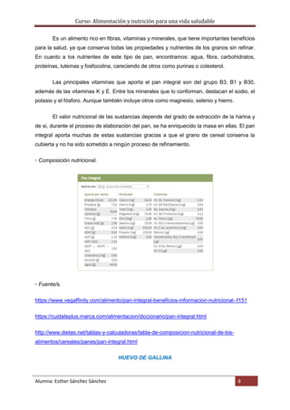 Curso: Alimentación y nutrición para una vida saludable
Alumna: Esther Sánchez Sánchez 8
Es un alimento rico en fibras, vitaminas y minerales, que tiene importantes beneficios
para la salud, ya que conserva todas las propiedades y nutrientes de los granos sin refinar.
En cuanto a los nutrientes de este tipo de pan, encontramos: agua, fibra, carbohidratos,
proteínas, luteínas y fosfocolina, careciendo de otros como purinas o colesterol.
Las principales vitaminas que aporta el pan integral son del grupo B3, B1 y B30,
además de las vitaminas K y E. Entre los minerales que lo conforman, destacan el sodio, el
potasio y el fósforo. Aunque también incluye otros como magnesio, selenio y hierro.
El valor nutricional de las sustancias depende del grado de extracción de la harina y
de si, durante el proceso de elaboración del pan, se ha enriquecido la masa en ellas. El pan
integral aporta muchas de estas sustancias gracias a que el grano de cereal conserva la
cubierta y no ha sido sometido a ningún proceso de refinamiento.
▫ Composición nutricional.
▫ Fuente/s.
https://www.vegaffinity.com/alimento/pan-integral-beneficios-informacion-nutricional--f151
https://cuidateplus.marca.com/alimentacion/diccionario/pan-integral.html
http://www.dietas.net/tablas-y-calculadoras/tabla-de-composicion-nutricional-de-los-
alimentos/cereales/panes/pan-integral.html
HUEVO DE GALLINA
 