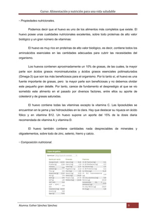 Curso: Alimentación y nutrición para una vida saludable
Alumna: Esther Sánchez Sánchez 9
▫ Propiedades nutricionales.
Podemos decir que el huevo es uno de los alimentos más completos que existe. El
huevo posee unas cualidades nutricionales excelentes, sobre todo proteínas de alto valor
biológico y un gran número de vitaminas:
El huevo es muy rico en proteínas de alto valor biológico, es decir, contiene todos los
aminoácidos esenciales en las cantidades adecuadas para cubrir las necesidades del
organismo.
Los huevos contienen aproximadamente un 10% de grasas, de las cuales, la mayor
parte son ácidos grasos monoinsaturados y ácidos grasos esenciales poliinsaturados
(Omega-3) que son los más beneficiosos para el organismo. Por lo tanto sí, el huevo es una
fuente importante de grasas, pero la mayor parte son beneficiosas y no debemos olvidar
este pequeño gran detalle. Por tanto, carece de fundamento el desprestigio al que se vio
sometido este alimento en el pasado por diversos factores, entre ellos su aporte de
colesterol y de grasas saturadas.
El huevo contiene todas las vitaminas excepto la vitamina C. Las liposolubles se
encuentran en la yema y las hidrosolubles en la clara. Hay que destacar su riqueza en ácido
fólico y en vitamina B12. Un huevo supone un aporte del 15% de la dosis diaria
recomendada de vitamina A y vitamina D.
El huevo también contiene cantidades nada despreciables de minerales y
oligoelementos, sobre todo de zinc, selenio, hierro y calcio.
▫ Composición nutricional.
 