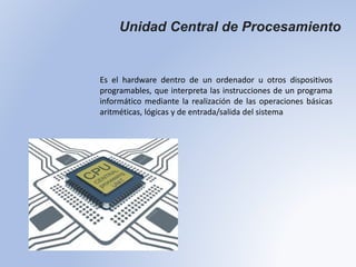 Unidad Central de Procesamiento
Es el hardware dentro de un ordenador u otros dispositivos
programables, que interpreta las instrucciones de un programa
informático mediante la realización de las operaciones básicas
aritméticas, lógicas y de entrada/salida del sistema
 