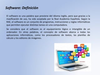 El software es una palabra que proviene del idioma inglés, pero que gracias a la
masificación de uso, ha sido aceptada por la Real Academia Española. Según la
RAE, el software es un conjunto de programas, instrucciones y reglas informáticas
que permiten ejecutar distintas tareas en una computadora.
Software: Definición
Se considera que el software es el equipamiento lógico e intangible de un
ordenador. En otras palabras, el concepto de software abarca a todas las
aplicaciones informáticas, como los procesadores de textos, las planillas de
cálculo y los editores de imágenes.
 