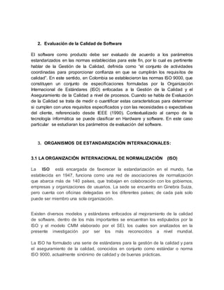 2. Evaluación de la Calidad de Software
El software como producto debe ser evaluado de acuerdo a los parámetros
estandarizados en las normas establecidas para este fin, por lo cual es pertinente
hablar de la Gestión de la Calidad, definida como “el conjunto de actividades
coordinadas para proporcionar confianza en que se cumplirán los requisitos de
calidad”. En este sentido, en Colombia se establecieron las normas ISO 9000, que
constituyen un conjunto de especificaciones formuladas por la Organización
Internacional de Estándares (ISO) enfocadas a la Gestión de la Calidad y el
Aseguramiento de la Calidad a nivel de procesos. Cuando se habla de Evaluación
de la Calidad se trata de medir o cuantificar estas características para determinar
si cumplen con unos requisitos especificados y con las necesidades o expectativas
del cliente, referenciado desde IEEE (1990). Contextualizado al campo de la
tecnología informática se puede clasificar en Hardware y software. En este caso
particular se estudiaran los parámetros de evaluación del software.
3. ORGANISMOS DE ESTANDARIZACIÓN INTERNACIONALES:
3.1 LA ORGANIZACIÓN INTERNACIONAL DE NORMALIZACIÓN (ISO)
La ISO está encargada de favorecer la estandarización en el mundo, fue
establecida en 1947, funciona como una red de asociaciones de normalización
que abarca más de 140 países, que trabajan en colaboración con los gobiernos,
empresas y organizaciones de usuarios. La sede se encuentra en Ginebra Suiza,
pero cuenta con oficinas delegadas en los diferentes países; de cada país solo
puede ser miembro una sola organización.
Existen diversos modelos y estándares enfocados al mejoramiento de la calidad
de software, dentro de los más importantes se encuentran los estipulados por la
ISO y el modelo CMM elaborado por el SEI, los cuales son analizados en la
presente investigación por ser los más reconocidos a nivel mundial.
La ISO ha formulado una serie de estándares para la gestión de la calidad y para
el aseguramiento de la calidad, conocidos en conjunto como estándar o norma
ISO 9000, actualmente sinónimo de calidad y de buenas prácticas.
 