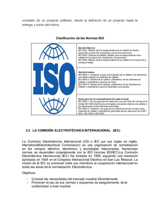 completo de un proyecto software, desde la definición de un proyecto hasta la
entrega y cierre del mismo.
Clasificación de las Normas ISO
Gestión Externa
ISO 9001: Modelo para el aseguramiento de la calidad de diseño,
desarrollo, producción, instalación y el servicio postventa
ISO 9002: Sistema de Calidad. Modelo para el aseguramiento de la
calidad en la producción, instalación y el postventa.
ISO 9003: Modelo para el aseguramiento de la calidad en la inspección y
ensayos finales.
Gestión Interna
ISO 9004-1: Compone la guía sobre gestión de la calidad y los elementos
que deben integrar los sistemas de calidad.
ISO 9004-2: Gestión de la Calidad y Elementos de los Sistemas de
Calidad, Lineamientos para los servicios.
ISO 9004-3: Gestión de la Calidad y Elementos de los Sistemas de
Calidad. Lineamientos para los materiales procesados.
Guías para la correcta aplicaciónde estas normas.
ISO 9000-1: Es una guía para la selección y uso del resto de normas de la
familia ISO 9000.Clarifica los principales conceptos relativos a la calidad y
las distinciones e interrelaciones entre ellos.
ISO 9000-2: Compone una guía para la aplicación de las normas sobre
sistemas de calidad. Lineamientos generales para la aplicación de la ISO
9001, ISO 9002 e ISO 9003
3.2 LA COMISIÓN ELECTROTÉCNICA INTERNACIONAL (IEC)
La Comisión Electrotécnica Internacional (CEI o IEC por sus siglas en inglés,
InternationalElectrotechnical Commission) es una organización de normalización
en los campos eléctrico, electrónico y tecnologías relacionadas. Numerosas
normas se desarrollan conjuntamente con la ISO (normas ISO/IEC).La Comisión
Electrotécnica Internacional (IEC) fue fundada en 1906, siguiendo una resolución
aprobada en 1904 en el Congreso Internacional Eléctrico en San Luis Missouri. La
misión de la IEC es promover entre sus miembros la cooperación internacional en
todas las áreas de la normalización Electrotécnica.
Objetivos:
- Conocer las necesidades del mercado mundial eficientemente
- Promover el uso de sus normas y esquemas de aseguramiento de la
conformidad a nivel mundial.
 