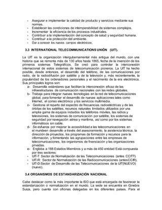 - Asegurar e implementar la calidad de producto y servicios mediante sus
normas.
- Establecer las condiciones de intemperabilidad de sistemas complejos.
- Incrementar la eficiencia de los procesos industriales.
- Contribuir a la implementación del concepto de salud y seguridad humana.
- Contribuir a la protección del ambiente.
- Dar a conocer los nuevos campos electrónicos.
3.3 INTERNATIONAL TELECOMMUNICATIONS UNIÓN (UIT).
La UIT es la organización intergubernamental más antigua del mundo, con una
historia que se remonta más de 130 años hasta 1865, fecha de la invención de los
primeros sistemas Telegráficos. Se creó para controlar la interconexión
internacional de estos sistemas de telecomunicación pioneros. La UIT ha hecho
posible, desde entonces, el desarrollo del teléfono, de las comunicaciones por
radio, de la radiodifusión por satélite y de la televisión y, más recientemente, la
popularidad de los ordenadores personales y el nacimiento de la era electrónica.
Sus principales logros son:
a- Desarrolla estándares que facilitan la interconexión eficaz de las
infraestructuras de comunicación nacionales con las redes globales.
b- Trabaja para integrar nuevas tecnologías en la red de telecomunicaciones
global, para fomentar el desarrollo de nuevas aplicaciones tales como
Internet, el correo electrónico y los servicios multimedia.
c- Gestiona el reparto del espectro de frecuencias radioeléctricas y de las
órbitas de los satélites, recursos naturales limitados utilizados por una
amplia gama de equipos incluidos los teléfonos móviles, las radios y
televisiones, los sistemas de comunicación por satélite, los sistemas de
seguridad por navegación aérea y marítima, así como por los sistemas
informáticos sin cable.
d- Se esfuerza por mejorar la accesibilidad a las telecomunicaciones en
el mundeen desarrollo a través del asesoramiento, la asistencia técnica, la
dirección de proyectos, los programas de formación y recursos para la
información, y fomentando las agrupaciones entre las empresas de
telecomunicaciones, los organismos de financiación y las organizaciones
privadas.
e- Engloba a 188 Estados Miembros y a más de 450 entidad Está compuesta
por tres sectores:
- UIT-T Sector de Normalización de las Telecomunicaciones (antes CCITT)
- UIT-R: Sector de Normalización de las Radiocomunicaciones (antesCCIR).
- UIT-D:Sector de Desarrollo de las Telecomunicaciones de la UIT(NUEVO)
(nuevo).
3.4 ORGANISMOS DE ESTANDARIZACIÓN NACIONAL
Cabe destacar como la más importante la ISO que está encargada de favorecer la
estandarización o normalización en el mundo. La sede se encuentra en Ginebra
Suiza, pero cuenta con oficinas delegadas en los diferentes países. Para el
 