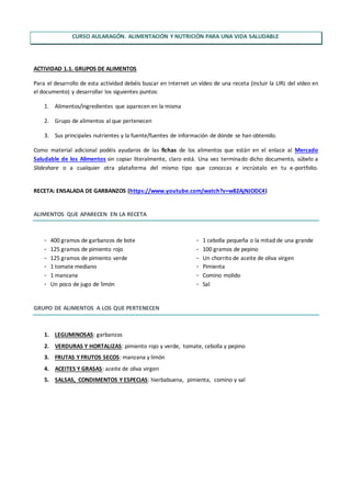 CURSO AULARAGÓN. ALIMENTACIÓN Y NUTRICIÓN PARA UNA VIDA SALUDABLE
ACTIVIDAD 1.1. GRUPOS DE ALIMENTOS
Para el desarrollo de esta actividad debéis buscar en Internet un vídeo de una receta (incluir la URL del vídeo en
el documento) y desarrollar los siguientes puntos:
1. Alimentos/ingredientes que aparecen en la misma
2. Grupo de alimentos al que pertenecen
3. Sus principales nutrientes y la fuente/fuentes de información de dónde se han obtenido.
Como material adicional podéis ayudaros de las fichas de los alimentos que están en el enlace al Mercado
Saludable de los Alimentos sin copiar literalmente, claro está. Una vez terminado dicho documento, súbelo a
Slideshare o a cualquier otra plataforma del mismo tipo que conozcas e incrústalo en tu e-portfolio.
RECETA: ENSALADA DE GARBANZOS (https://www.youtube.com/watch?v=w82AjNJODC4)
ALIMENTOS QUE APARECEN EN LA RECETA
- 400 gramos de garbanzos de bote
- 125 gramos de pimiento rojo
- 125 gramos de pimiento verde
- 1 tomate mediano
- 1 manzana
- Un poco de jugo de limón
- 1 cebolla pequeña o la mitad de una grande
- 100 gramos de pepino
- Un chorrito de aceite de oliva virgen
- Pimienta
- Comino molido
- Sal
GRUPO DE ALIMENTOS A LOS QUE PERTENECEN
1. LEGUMINOSAS: garbanzos
2. VERDURAS Y HORTALIZAS: pimiento rojo y verde, tomate, cebolla y pepino
3. FRUTAS Y FRUTOS SECOS: manzana y limón
4. ACEITES Y GRASAS: aceite de oliva virgen
5. SALSAS, CONDIMENTOS Y ESPECIAS: hierbabuena, pimienta, comino y sal
 