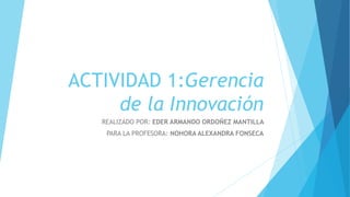 ACTIVIDAD 1:Gerencia
de la Innovación
REALIZADO POR: EDER ARMANDO ORDOÑEZ MANTILLA
PARA LA PROFESORA: NOHORA ALEXANDRA FONSECA
 