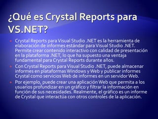    Crystal Reports para Visual Studio .NET es la herramienta de
    elaboración de informes estándar para Visual Studio .NET.
    Permite crear contenido interactivo con calidad de presentación
    en la plataforma .NET, lo que ha supuesto una ventaja
    fundamental para Crystal Reports durante años.
   Con Crystal Reports para Visual Studio .NET, puede almacenar
    informes en plataformas Windows y Web y publicar informes
    Crystal como servicios Web de informes en un servidor Web.
   Por ejemplo, puede crear una aplicación Web que permita a los
    usuarios profundizar en un gráfico y filtrar la información en
    función de sus necesidades. Realmente, el gráfico es un informe
    de Crystal que interactúa con otros controles de la aplicación.
 