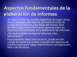    Al crear un informe, se debe especificar el origen de los
    datos y el diseño del informe, así como el modo de
    acceso de los usuarios a los datos del mismo. Esta
    sección proporciona información general sobre los
    aspectos fundamentales de la elaboración de informes.
   ¿Por qué se deben incorporar informes a las
    aplicaciones?
   Para presentar datos a los usuarios, puede escribir
    código de modo que se lean conjuntos de registros de
    manera cíclica para luego imprimirlos en una aplicación
    Web o de Windows.
 