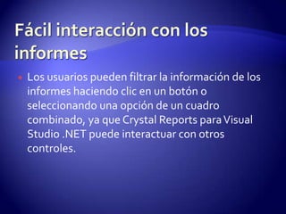    Los usuarios pueden filtrar la información de los
    informes haciendo clic en un botón o
    seleccionando una opción de un cuadro
    combinado, ya que Crystal Reports para Visual
    Studio .NET puede interactuar con otros
    controles.
 