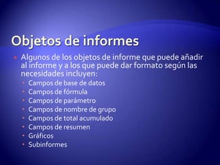    Algunos de los objetos de informe que puede añadir
    al informe y a los que puede dar formato según las
    necesidades incluyen:
       Campos de base de datos
       Campos de fórmula
       Campos de parámetro
       Campos de nombre de grupo
       Campos de total acumulado
       Campos de resumen
       Gráficos
       Subinformes
 