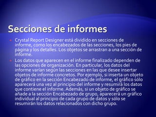    Crystal Report Designer está dividido en secciones de
    informe, como los encabezados de las secciones, los pies de
    página y los detalles. Los objetos se arrastran a una sección de
    informe.
   Los datos que aparecen en el informe finalizado dependen de
    las opciones de organización. En particular, los datos del
    informe varían según las secciones en las que desee insertar
    objetos de informe concretos. Por ejemplo, si inserta un objeto
    de gráfico en la sección Encabezado de informe, el gráfico sólo
    aparecerá una vez al principio del informe y resumirá los datos
    que contiene el informe. Además, si un objeto de gráfico se
    añade a la sección Encabezado de grupo, aparecerá un gráfico
    individual al principio de cada grupo de datos y sólo se
    resumirán los datos relacionados con dicho grupo.
 