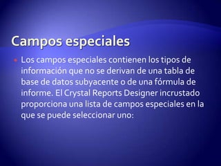    Los campos especiales contienen los tipos de
    información que no se derivan de una tabla de
    base de datos subyacente o de una fórmula de
    informe. El Crystal Reports Designer incrustado
    proporciona una lista de campos especiales en la
    que se puede seleccionar uno:
 