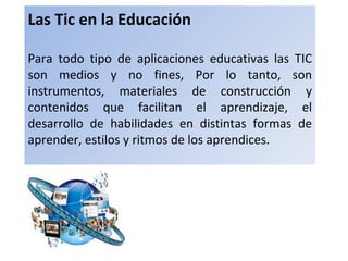 Las Tic en la Educación

Para todo tipo de aplicaciones educativas las TIC
son medios y no fines, Por lo tanto, son
instrumentos, materiales de construcción y
contenidos que facilitan el aprendizaje, el
desarrollo de habilidades en distintas formas de
aprender, estilos y ritmos de los aprendices.
 
