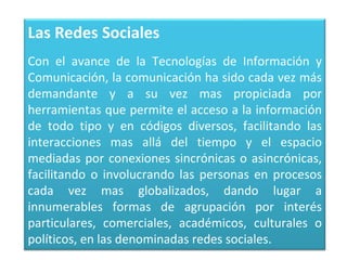 Las Redes Sociales
Con el avance de la Tecnologías de Información y
Comunicación, la comunicación ha sido cada vez más
demandante y a su vez mas propiciada por
herramientas que permite el acceso a la información
de todo tipo y en códigos diversos, facilitando las
interacciones mas allá del tiempo y el espacio
mediadas por conexiones sincrónicas o asincrónicas,
facilitando o involucrando las personas en procesos
cada vez mas globalizados, dando lugar a
innumerables formas de agrupación por interés
particulares, comerciales, académicos, culturales o
políticos, en las denominadas redes sociales.
 