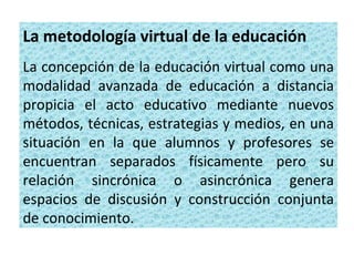 La metodología virtual de la educación
La concepción de la educación virtual como una
modalidad avanzada de educación a distancia
propicia el acto educativo mediante nuevos
métodos, técnicas, estrategias y medios, en una
situación en la que alumnos y profesores se
encuentran separados físicamente pero su
relación sincrónica o asincrónica genera
espacios de discusión y construcción conjunta
de conocimiento.
 