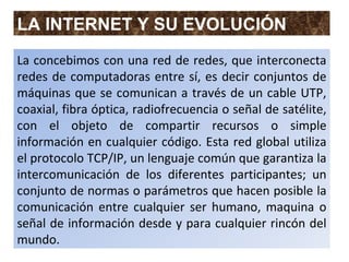 LA INTERNET Y SU EVOLUCIÓN
La concebimos con una red de redes, que interconecta
redes de computadoras entre sí, es decir conjuntos de
máquinas que se comunican a través de un cable UTP,
coaxial, fibra óptica, radiofrecuencia o señal de satélite,
con el objeto de compartir recursos o simple
información en cualquier código. Esta red global utiliza
el protocolo TCP/IP, un lenguaje común que garantiza la
intercomunicación de los diferentes participantes; un
conjunto de normas o parámetros que hacen posible la
comunicación entre cualquier ser humano, maquina o
señal de información desde y para cualquier rincón del
mundo.
 