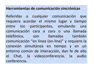 Herramientas de comunicación sincrónicas
Referidas a cualquier comunicación que
requiera acordar el mismo lugar y tiempo
entre los participantes, emulando una
comunicación cara a cara o una llamada
telefónica,   son       llamadas      también
comunicación “en línea (on-line)” y requiere la
conexión simultánea en tiempo y en un
entorno común de interacción, dan fe de ello
el Chat, la videoconferencia, la audio
conferencia.
 