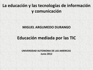 La educación y las tecnologías de información
               y comunicación


          MIGUEL ARGUMEDO DURANGO


       Educación mediada por las TIC

         UNIVERSIDAD AUTONOMA DE LAS AMERICAS
                       Junio 2012
 
