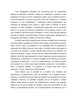 Toda investigación comprende tres dimensiones que se corresponden
también con diferentes momentos o etapas de su desarrollo. La primera, el nivel
epistémico en la que se inicia la investigación, definir ¿qué se pretende conocer?,
¿cómo se conocerá?, para qué y para quién se hace la investigación. La segunda
dimensión, el nivel metodológico o paradigmas teóricos-metodológicos que
orientarán las estrategias para conocer y actuar sobre la realidad. La tercera
dimensión, el nivel tecnológico, estrechamente relacionado con la dimensión
anterior y en el que se responde concretamente a las preguntas ¿cómo? y ¿con
qué? se llevará a término la acción investigativa. Es decir, este nivel está integrado
por todo un conjunto de procedimientos, recursos y herramientas utilizadas por el
investigador para obtener y analizar los datos de la realidad
Es desde esta misma realidad donde comienza el análisis de la producción
de conocimientos, rescatando los vínculos de los sujetos y las estructuras sociales;
dentro de ese marco, el paradigma de la complejidad abre la posibilidad de
comprender las difíciles relaciones entre sujeto y sociedad, donde cada sujeto es
una parte de la sociedad y la propia sociedad está inscrita en los individuos, por
medio de su lenguaje y cultura. Conocimiento que implica el desarrollo de una lógica
reflexión donde todo está relacionado con todo, explicando que las sociedades se
autoproducen, se reproducen a sí mismas, se regulan de tal manera que conservan
su estructura de organismo y, a la vez, se autotransforman; son sistemas abiertos
que necesitan de su entorno para seguir existiendo, evolucionan, se desarrollan y
tienen el potencial intrínseco de superarse a sí mismas para crear nuevas
estructuras y nuevos modelos de comportamientos.
Cabe destacar que la sociedad es un sistema muy complejo, una
demostración de interrelaciones entre los individuos con la totalidad social y
viceversa, y a medida que pasa el tiempo, la constante es la emergencia de nuevas
realidades. Asimismo, es importante considerar que se ha abierto un período
histórico donde priman el cambio, las transformaciones sociales y los aspectos
aleatorios, por lo que los estados de equilibrio social son más precarios. En ese
sentido, la previsibilidad del futuro de la sociedad definido de antemano por un
 