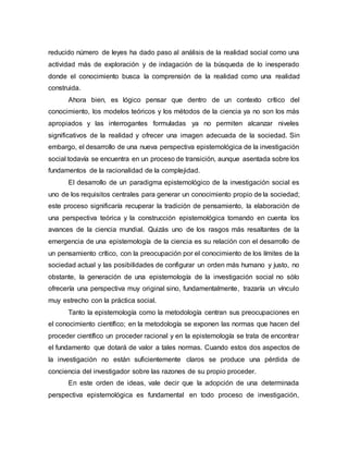 reducido número de leyes ha dado paso al análisis de la realidad social como una
actividad más de exploración y de indagación de la búsqueda de lo inesperado
donde el conocimiento busca la comprensión de la realidad como una realidad
construida.
Ahora bien, es lógico pensar que dentro de un contexto crítico del
conocimiento, los modelos teóricos y los métodos de la ciencia ya no son los más
apropiados y las interrogantes formuladas ya no permiten alcanzar niveles
significativos de la realidad y ofrecer una imagen adecuada de la sociedad. Sin
embargo, el desarrollo de una nueva perspectiva epistemológica de la investigación
social todavía se encuentra en un proceso de transición, aunque asentada sobre los
fundamentos de la racionalidad de la complejidad.
El desarrollo de un paradigma epistemológico de la investigación social es
uno de los requisitos centrales para generar un conocimiento propio de la sociedad;
este proceso significaría recuperar la tradición de pensamiento, la elaboración de
una perspectiva teórica y la construcción epistemológica tomando en cuenta los
avances de la ciencia mundial. Quizás uno de los rasgos más resaltantes de la
emergencia de una epistemología de la ciencia es su relación con el desarrollo de
un pensamiento crítico, con la preocupación por el conocimiento de los límites de la
sociedad actual y las posibilidades de configurar un orden más humano y justo, no
obstante, la generación de una epistemología de la investigación social no sólo
ofrecería una perspectiva muy original sino, fundamentalmente, trazaría un vínculo
muy estrecho con la práctica social.
Tanto la epistemología como la metodología centran sus preocupaciones en
el conocimiento científico; en la metodología se exponen las normas que hacen del
proceder científico un proceder racional y en la epistemología se trata de encontrar
el fundamento que dotará de valor a tales normas. Cuando estos dos aspectos de
la investigación no están suficientemente claros se produce una pérdida de
conciencia del investigador sobre las razones de su propio proceder.
En este orden de ideas, vale decir que la adopción de una determinada
perspectiva epistemológica es fundamental en todo proceso de investigación,
 