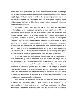 incluso, es el nivel epistémico el que orienta la selección del método, sin embargo,
esto no supone un condicionamiento estricto para el uso de un determinado enfoque
metodológico. Cualquier intento de fundamentar epistemológicamente una opción
metodológica requiere una conciencia plena del investigador respecto de las
condiciones que legitiman un determinado conocimiento, o lo que es lo mismo sus
condiciones de racionalidad.
En base a lo anterior se puede decir que la ruptura entre los fundamentos
epistemológicos y la metodología, complejiza y resta significado científico a la
construcción de la realidad, que en este contexto, podrá ser entendida como
múltiple, diversa y huidiza. Si se desea producir conocimientos válidos desde la
perspectiva científica y social y en consecuencia facilitar la descripción,
interpretación y comprensión de los fenómenos estudiados; se debe tener en cuenta
que en la relación “sujeto investigador-objeto de estudio” que subyace en el proceso
de producción del conocimiento, es imprescindible tener consciencia plena de la
relación entre el nivel epistemológico-ontológico y el técnico-metodológico del
proceso investigativo. Esto supone como fundamental que el investigador disponga
de todo un arsenal epistémico y metodológico claro, articulado y pertinente.
A juicio de los autores, es importante complementar que la investigación es
parte fundamental y base la educación, aún más cuando se refleja hacia la
educación superior, por lo que se ha enfatizado en la enseñanza de la misma como
un componente importante de la formación universitaria. Con esta se pretende
desarrollar la capacidad general para el estudio y el manejo de recursos
instrumentales y metodológicos que permitan en el futuro un ejercicio profesional de
calidad. Es por esta razón que se hace necesaria una enseñanza adecuada, con el
fin de brindar herramientas congruentes e indispensables para la formación de
investigadores o usuarios de la investigación.
Para finalizar se acota que con el fin de lograr las metas formativas
propuestas en educación superior, con respecto a la investigación, es
recomendable e incluso necesaria una enseñanza adecuada, que ofrezca
herramientas congruentes e indispensables, para la comprensión de los procesos
 