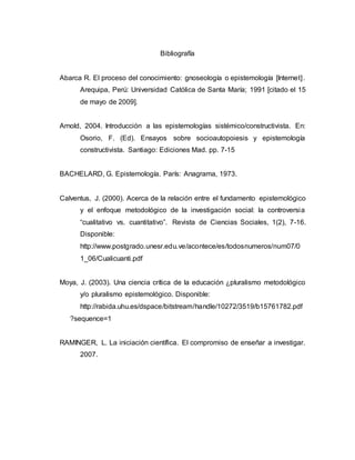 Bibliografía
Abarca R. El proceso del conocimiento: gnoseología o epistemología [Internet].
Arequipa, Perú: Universidad Católica de Santa María; 1991 [citado el 15
de mayo de 2009].
Arnold, 2004. Introducción a las epistemologías sistémico/constructivista. En:
Osorio, F. (Ed). Ensayos sobre socioautopoiesis y epistemología
constructivista. Santiago: Ediciones Mad. pp. 7-15
BACHELARD, G. Epistemología. París: Anagrama, 1973.
Calventus, J. (2000). Acerca de la relación entre el fundamento epistemológico
y el enfoque metodológico de la investigación social: la controversia
“cualitativo vs. cuantitativo”. Revista de Ciencias Sociales, 1(2), 7-16.
Disponible:
http://www.postgrado.unesr.edu.ve/acontece/es/todosnumeros/num07/0
1_06/Cualicuanti.pdf
Moya, J. (2003). Una ciencia crítica de la educación ¿pluralismo metodológico
y/o pluralismo epistemológico. Disponible:
http://rabida.uhu.es/dspace/bitstream/handle/10272/3519/b15761782.pdf
?sequence=1
RAMINGER, L. La iniciación científica. El compromiso de enseñar a investigar.
2007.
 