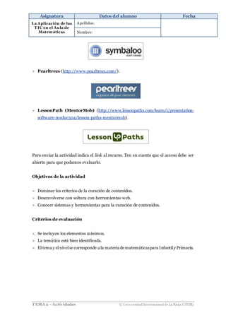 Asignatura Datos del alumno Fecha
La Aplicación de las
T IC en el Aula de
Matemáticas
Apellidos:
Nombre:
T EMA 2 –Actividades © Univ ersidad Internacional de La Rioja (UNIR)
» Pearltrees (http://www.pearltrees.com/).
» LessonPath (MentorMob) (http://www.lessonpaths.com/learn/i/presentation-
software-meduc504/lesson-paths-mentormob).
Para enviar la actividad indica el link al recurso. Ten en cuenta que el acceso debe ser
abierto para que podamos evaluarlo.
Objetivos de la actividad
» Dominar los criterios de la curación de contenidos.
» Desenvolverse con soltura con herramientas web.
» Conocer sistemas y herramientas para la curación de contenidos.
Criterios de evaluación
» Se incluyen los elementos mínimos.
» La temática está bien identificada.
» El tema y el nivelse corresponde a la materia dematemáticaspara Infantily Primaria.
 
