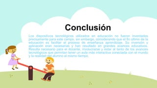 Introducción
Los dispositivos tecnológicos utilizados en educación no fueron inventados
precisamente para este campo, sin embargo, considerando que el fin último de la
educación es facilitar el proceso de enseñanza aprendizaje. Su inversión y
aplicación eran necesarias y han resultado en grandes avances educativos.
Resulta necesario para el docente, involucrarse y estar al tanto de los avances
tecnológicos que permitan tener un aula más interactiva conectada con el mundo
y la realidad del alumno al mismo tiempo.
Conclusión
 