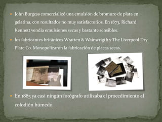  John Burgess comercializó una emulsión de bromuro de plata en
gelatina, con resultados no muy satisfactorios. En 1873, Richard
Kennett vendía emulsiones secas y bastante sensibles.
 los fabricantes británicos Wratten & Wainwrigth y The Liverpool Dry
Plate Co. Monopolizaron la fabricación de placas secas.
 En 1883 ya casi ningún fotógrafo utilizaba el procedimiento al
colodión húmedo.
 