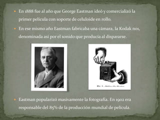  En 1888 fue al año que George Eastman ideó y comercializó la
primer película con soporte de celuloide en rollo.
 En ese mismo año Eastman fabricaba una cámara, la Kodak no1,
denominada así por el sonido que producía al dispararse.
 Eastman popularizó masivamente la fotografía. En 1902 era
responsable del 85% de la producción mundial de película.
 
