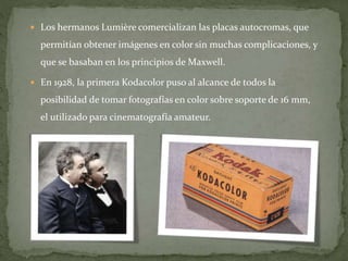  Los hermanos Lumière comercializan las placas autocromas, que
permitían obtener imágenes en color sin muchas complicaciones, y
que se basaban en los principios de Maxwell.
 En 1928, la primera Kodacolor puso al alcance de todos la
posibilidad de tomar fotografías en color sobre soporte de 16 mm,
el utilizado para cinematografía amateur.
 
