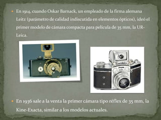  En 1914, cuando Oskar Barnack, un empleado de la firma alemana
Leitz (parámetro de calidad indiscutida en elementos ópticos), ideó el
primer modelo de cámara compacta para película de 35 mm, la UR-
Leica.
 En 1936 sale a la venta la primer cámara tipo réflex de 35 mm, la
Kine-Exacta, similar a los modelos actuales.
 