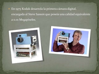  En 1975 Kodak desarrola la primera cámara digital,
encargada al Steve Sasson que poseía una calidad equivalente
a 0.01 Megapíxeles.
 