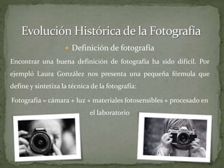  Definición de fotografía
Encontrar una buena definición de fotografía ha sido difícil. Por
ejempló Laura González nos presenta una pequeña fórmula que
define y sintetiza la técnica de la fotografía:
Fotografía = cámara + luz + materiales fotosensibles + procesado en
el laboratorio
 