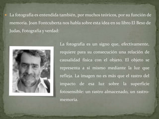  La fotografía es entendida también, por muchos teóricos, por su función de
memoria. Joan Fontcuberta nos habla sobre esta idea en su libro El Beso de
Judas, Fotografía y verdad:
La fotografía es un signo que, efectivamente,
requiere para su consecución una relación de
causalidad física con el objeto. El objeto se
representa a sí mismo mediante la luz que
refleja. La imagen no es más que el rastro del
impacto de esa luz sobre la superficie
fotosensible: un rastro almacenado, un rastro-
memoria.
 