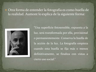  Otra forma de entender la fotografía es como huella de
la realidad. Aumont lo explica de la siguiente forma:
“Una superficie fotosensible, expuesta a la
luz, será transformada por ella, provisional
o permanentemente. Conserva la huella de
la acción de la luz. La fotografía empieza
cuando esta huella se fija más o menos
definitivamente, se finaliza con vistas a
cierto uso social.”
 