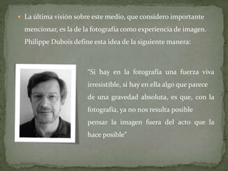  La última visión sobre este medio, que considero importante
mencionar, es la de la fotografía como experiencia de imagen.
Philippe Dubois define esta idea de la siguiente manera:
“Si hay en la fotografía una fuerza viva
irresistible, si hay en ella algo que parece
de una gravedad absoluta, es que, con la
fotografía, ya no nos resulta posible
pensar la imagen fuera del acto que la
hace posible”
 