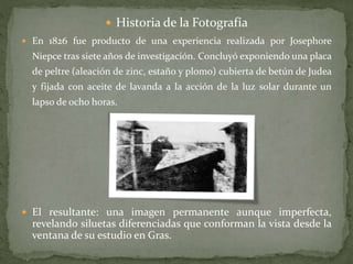  Historia de la Fotografía
 En 1826 fue producto de una experiencia realizada por Josephore
Niepce tras siete años de investigación. Concluyó exponiendo una placa
de peltre (aleación de zinc, estaño y plomo) cubierta de betún de Judea
y fijada con aceite de lavanda a la acción de la luz solar durante un
lapso de ocho horas.
 El resultante: una imagen permanente aunque imperfecta,
revelando siluetas diferenciadas que conforman la vista desde la
ventana de su estudio en Gras.
 