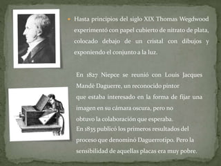  Hasta principios del siglo XIX Thomas Wegdwood
experimentó con papel cubierto de nitrato de plata,
colocado debajo de un cristal con dibujos y
exponiendo el conjunto a la luz.
En 1827 Niepce se reunió con Louis Jacques
Mandè Daguerre, un reconocido pintor
que estaba interesado en la forma de fijar una
imagen en su cámara oscura, pero no
obtuvo la colaboración que esperaba.
En 1835 publicó los primeros resultados del
proceso que denominó Daguerrotipo. Pero la
sensibilidad de aquellas placas era muy pobre.
 