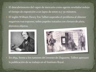  El descubrimiento del vapor de mercurio como agente revelador redujo
el tiempo de exposición a un lapso de entre 15 y 30 minutos.
 El inglés William Henry Fox Talbot superaba el problema al obtener
negativos tras exponer, sobre papeles tratados con cloruro de plata,
distintos objetos.
 En 1839, frente a los rumores del invento de Daguerre, Talbot apresuró
la publicación de su trabajo en el Instituto Royal.
 
