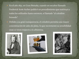  En el año 1851, en Gran Bretaña, cuando un escultor llamado
Frederick Scott Archer publicó un procedimiento que sustituyó a
todos los utilizados hasta entonces, el llamado “al colodión
húmedo”.
 Debido a su gran transparencia, el colodión permitía una mayor
concentración de sales de plata, lo que incrementó su sensibilidad
unas 10 veces respecto a la albúmina.
 