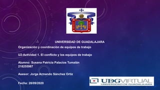 UNIVERSIDAD DE GUADALAJARA
Organización y coordinación de equipos de trabajo
U2-Actividad 1. El conflicto y los equipos de trabajo
Alumno: Susana Patricia Palacios Tumalán
218255987
Asesor: Jorge Armando Sánchez Ortiz
Fecha: 28/09/2020
 