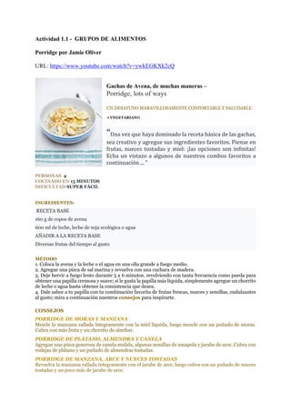 Actividad 1.1 - GRUPOS DE ALIMENTOS
Porridge por Jamie Oliver
URL: https://www.youtube.com/watch?v=ywkEGKXk2cQ
Gachas de Avena, de muchas maneras –
Porridge, lots of ways
UN DESAYUNO MARAVILLOSAMENTE CONFORTABLE Y SALUDABLE
• VEGETARIANO
“Una	vez	que	haya	dominado	la	receta	básica	de	las	gachas,	
sea	creativo	y	agregue	sus	ingredientes	favoritos.	Piense	en	
frutas,	nueces	tostadas	y	miel:	¡las	opciones	son	infinitas!	
Echa	un	vistazo	a	algunos	de	nuestros	combos	favoritos	a	
continuación	...	"	
PERSONAS 4
COCINADO EN 15 MINUTOS
DIFICULTAD SUPER FÁCIL
INGREDIENTES:
RECETA BASE
160 g de copos de avena
600 ml de leche, leche de soja ecológica o agua
AÑADIR A LA RECETA BASE
Diversas frutas del tiempo al gusto
MÉTODO
1. Coloca la avena y la leche o el agua en una olla grande a fuego medio.
2. Agregue una pizca de sal marina y revuelva con una cuchara de madera.
3. Deje hervir a fuego lento durante 5 a 6 minutos, revolviendo con tanta frecuencia como pueda para
obtener una papilla cremosa y suave; si le gusta la papilla más líquida, simplemente agregue un chorrito
de leche o agua hasta obtener la consistencia que desea.
4. Dale sabor a tu papilla con tu combinación favorita de frutas frescas, nueces y semillas, endulzantes
al gusto; mira a continuación nuestros consejos para inspirarte.
CONSEJOS
PORRIDGE DE MORAS Y MANZANA
Mezcle la manzana rallada íntegramente con la miel líquida, luego mezcle con un puñado de moras.
Cubra con más fruta y un chorrito de almíbar.
PORRIDGE DE PLÁTANO, ALMENDRA Y CANELA
Agregue una pizca generosa de canela molida, algunas semillas de amapola y jarabe de arce. Cubra con
rodajas de plátano y un puñado de almendras tostadas.
PORRIDGE DE MANZANA, ARCE Y NUECES TOSTADAS
Revuelva la manzana rallada íntegramente con el jarabe de arce, luego cubra con un puñado de nueces
tostadas y un poco más de jarabe de arce.
 