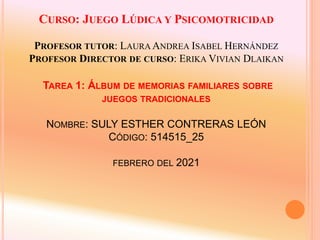CURSO: JUEGO LÚDICA Y PSICOMOTRICIDAD
PROFESOR TUTOR: LAURA ANDREA ISABEL HERNÁNDEZ
PROFESOR DIRECTOR DE CURSO: ERIKA VIVIAN DLAIKAN
TAREA 1: ÁLBUM DE MEMORIAS FAMILIARES SOBRE
JUEGOS TRADICIONALES
NOMBRE: SULY ESTHER CONTRERAS LEÓN
CÓDIGO: 514515_25
FEBRERO DEL 2021
 