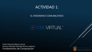 ACTIVIDAD 1:
EL FENÓMENO COMUNICATIVO
Carlos Eduardo Bejines Garcia
Asesora: Betsabé Gabriela Muñoz Ledezma
Fundamentos de Computación UNIVERSIDAD DE GUADALAJARA
Sistema de Universidad Virtual
 