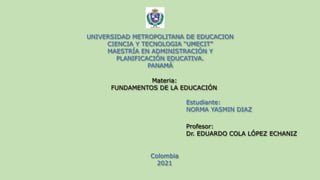 UNIVERSIDAD METROPOLITANA DE EDUCACION
CIENCIA Y TECNOLOGIA “UMECIT”
MAESTRÍA EN ADMINISTRACIÓN Y
PLANIFICACIÓN EDUCATIVA.
PANAMÁ
Materia:
FUNDAMENTOS DE LA EDUCACIÓN
Estudiante:
NORMA YASMIN DIAZ
Profesor:
Dr. EDUARDO COLA LÓPEZ ECHANIZ
Colombia
2021
 