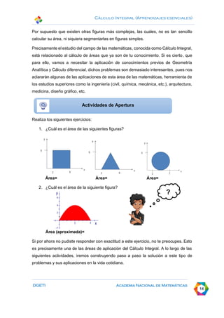 Cálculo Integral (Aprendizajes esenciales)
DGETI Academia Nacional de Matemáticas
14
Por supuesto que existen otras figuras más complejas, las cuales, no es tan sencillo
calcular su área, ni siquiera segmentarlas en figuras simples.
Precisamente el estudio del campo de las matemáticas, conocida como Cálculo Integral,
está relacionado al cálculo de áreas que ya son de tu conocimiento. Si es cierto, que
para ello, vamos a necesitar la aplicación de conocimientos previos de Geometría
Analítica y Cálculo diferencial, dichos problemas son demasiado interesantes, pues nos
aclararán algunas de las aplicaciones de esta área de las matemáticas, herramienta de
los estudios superiores como la ingeniería (civil, química, mecánica, etc.), arquitectura,
medicina, diseño gráfico, etc.
Realiza los siguientes ejercicios:
1. ¿Cuál es el área de las siguientes figuras?
Área= Área= Área=
2. ¿Cuál es el área de la siguiente figura?
Área (aproximada)=
Si por ahora no pudiste responder con exactitud a este ejercicio, no te preocupes. Esto
es precisamente una de las áreas de aplicación del Cálculo Integral. A lo largo de las
siguientes actividades, iremos construyendo paso a paso la solución a este tipo de
problemas y sus aplicaciones en la vida cotidiana.
Actividades de Apertura
?
 