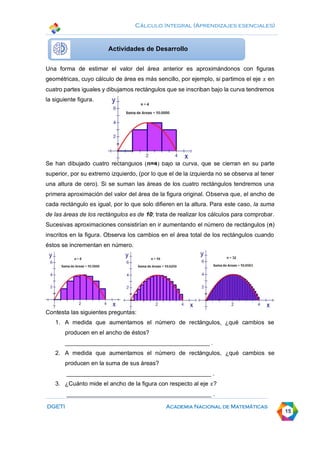 Cálculo Integral (Aprendizajes esenciales)
DGETI Academia Nacional de Matemáticas
15
Una forma de estimar el valor del área anterior es aproximándonos con figuras
geométricas, cuyo cálculo de área es más sencillo, por ejemplo, si partimos el eje 𝑥 en
cuatro partes iguales y dibujamos rectángulos que se inscriban bajo la curva tendremos
la siguiente figura.
Se han dibujado cuatro rectángulos (n=4) bajo la curva, que se cierran en su parte
superior, por su extremo izquierdo, (por lo que el de la izquierda no se observa al tener
una altura de cero). Si se suman las áreas de los cuatro rectángulos tendremos una
primera aproximación del valor del área de la figura original. Observa que, el ancho de
cada rectángulo es igual, por lo que solo difieren en la altura. Para este caso, la suma
de las áreas de los rectángulos es de 10; trata de realizar los cálculos para comprobar.
Sucesivas aproximaciones consistirían en ir aumentando el número de rectángulos (n)
inscritos en la figura. Observa los cambios en el área total de los rectángulos cuando
éstos se incrementan en número.
Actividad de cierre
Contesta las siguientes preguntas:
1. A medida que aumentamos el número de rectángulos, ¿qué cambios se
producen en el ancho de éstos?
____________________________________________ .
2. A medida que aumentamos el número de rectángulos, ¿qué cambios se
producen en la suma de sus áreas?
____________________________________________ .
3. ¿Cuánto mide el ancho de la figura con respecto al eje 𝑥?
____________________________________________ .
Actividades de Desarrollo
 